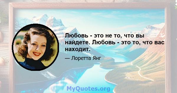 Любовь - это не то, что вы найдете. Любовь - это то, что вас находит.