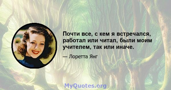 Почти все, с кем я встречался, работал или читал, были моим учителем, так или иначе.