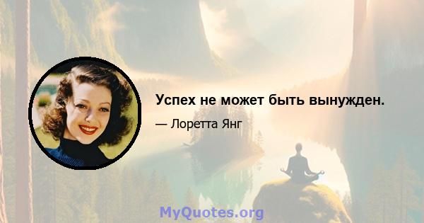 Успех не может быть вынужден.