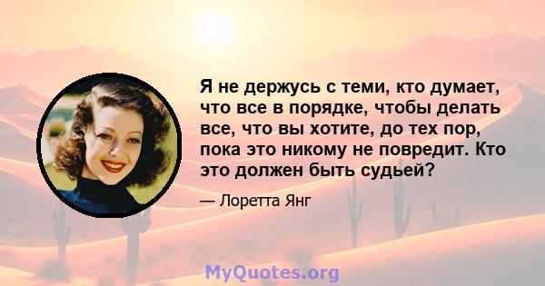 Я не держусь с теми, кто думает, что все в порядке, чтобы делать все, что вы хотите, до тех пор, пока это никому не повредит. Кто это должен быть судьей?