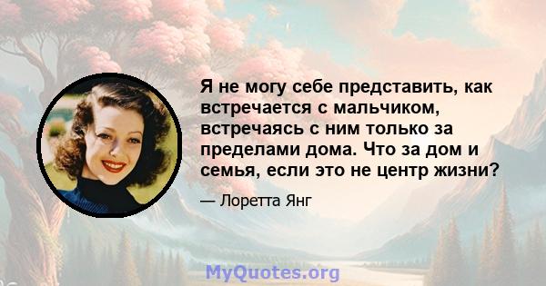 Я не могу себе представить, как встречается с мальчиком, встречаясь с ним только за пределами дома. Что за дом и семья, если это не центр жизни?