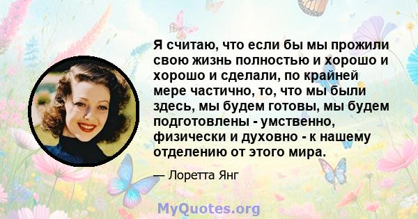 Я считаю, что если бы мы прожили свою жизнь полностью и хорошо и хорошо и сделали, по крайней мере частично, то, что мы были здесь, мы будем готовы, мы будем подготовлены - умственно, физически и духовно - к нашему