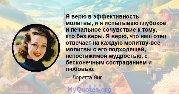 Я верю в эффективность молитвы, и я испытываю глубокое и печальное сочувствие к тому, кто без веры. Я верю, что наш отец отвечает на каждую молитву-все молитвы с его подходящей, непостижимой мудростью, с бесконечным