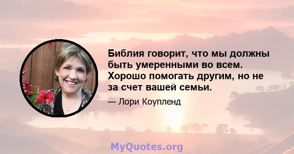 Библия говорит, что мы должны быть умеренными во всем. Хорошо помогать другим, но не за счет вашей семьи.