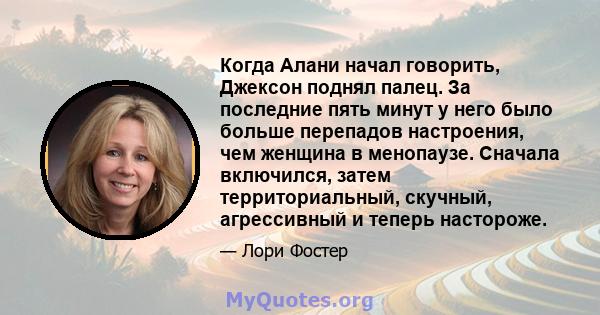 Когда Алани начал говорить, Джексон поднял палец. За последние пять минут у него было больше перепадов настроения, чем женщина в менопаузе. Сначала включился, затем территориальный, скучный, агрессивный и теперь