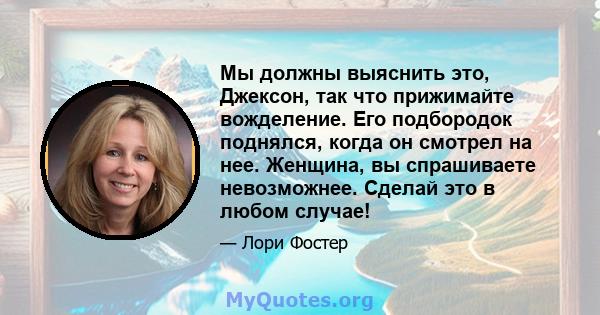 Мы должны выяснить это, Джексон, так что прижимайте вожделение. Его подбородок поднялся, когда он смотрел на нее. Женщина, вы спрашиваете невозможнее. Сделай это в любом случае!