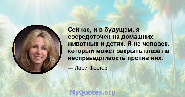 Сейчас, и в будущем, я сосредоточен на домашних животных и детях. Я не человек, который может закрыть глаза на несправедливость против них.