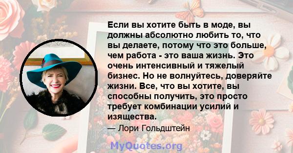 Если вы хотите быть в моде, вы должны абсолютно любить то, что вы делаете, потому что это больше, чем работа - это ваша жизнь. Это очень интенсивный и тяжелый бизнес. Но не волнуйтесь, доверяйте жизни. Все, что вы