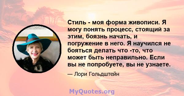 Стиль - моя форма живописи. Я могу понять процесс, стоящий за этим, боязнь начать, и погружение в него. Я научился не бояться делать что -то, что может быть неправильно. Если вы не попробуете, вы не узнаете.