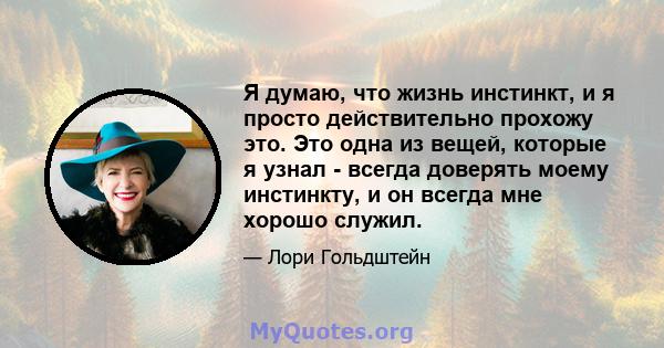 Я думаю, что жизнь инстинкт, и я просто действительно прохожу это. Это одна из вещей, которые я узнал - всегда доверять моему инстинкту, и он всегда мне хорошо служил.