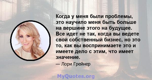 Когда у меня были проблемы, это научило меня быть больше на вершине этого на будущее. Все идет не так, когда вы ведете свой собственный бизнес, но это то, как вы воспринимаете это и имеете дело с этим, что имеет