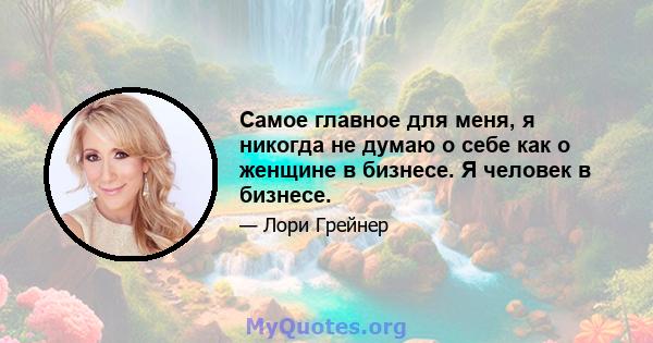 Самое главное для меня, я никогда не думаю о себе как о женщине в бизнесе. Я человек в бизнесе.