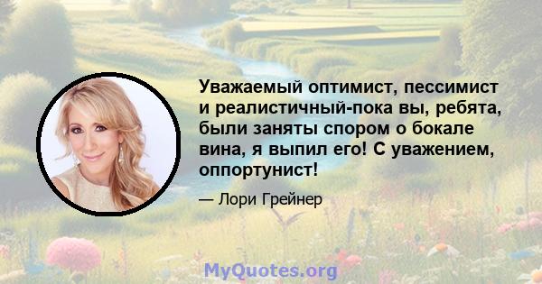 Уважаемый оптимист, пессимист и реалистичный-пока вы, ребята, были заняты спором о бокале вина, я выпил его! С уважением, оппортунист!