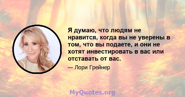 Я думаю, что людям не нравится, когда вы не уверены в том, что вы подаете, и они не хотят инвестировать в вас или отставать от вас.