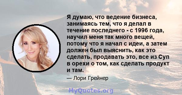 Я думаю, что ведение бизнеса, занимаясь тем, что я делал в течение последнего - с 1996 года, научил меня так много вещей, потому что я начал с идеи, а затем должен был выяснить, как это сделать, продавать это, все из