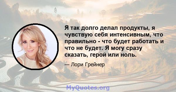 Я так долго делал продукты, я чувствую себя интенсивным, что правильно - что будет работать и что не будет. Я могу сразу сказать, герой или ноль.