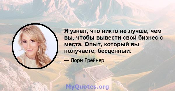 Я узнал, что никто не лучше, чем вы, чтобы вывести свой бизнес с места. Опыт, который вы получаете, бесценный.