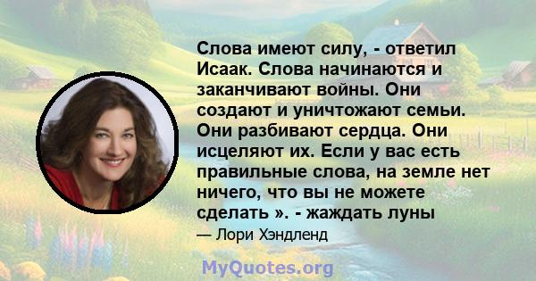 Слова имеют силу, - ответил Исаак. Слова начинаются и заканчивают войны. Они создают и уничтожают семьи. Они разбивают сердца. Они исцеляют их. Если у вас есть правильные слова, на земле нет ничего, что вы не можете