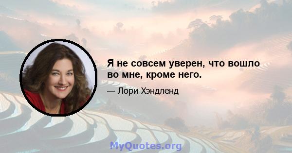 Я не совсем уверен, что вошло во мне, кроме него.