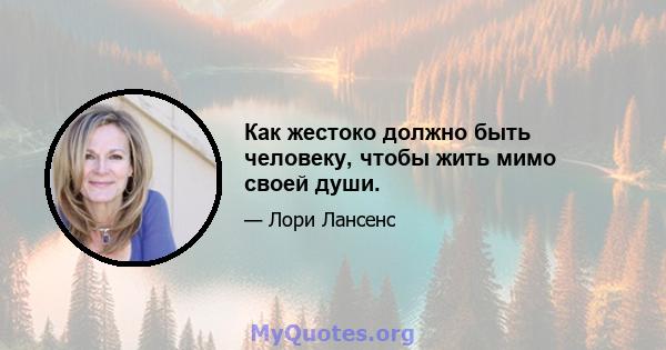 Как жестоко должно быть человеку, чтобы жить мимо своей души.