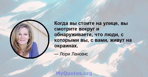 Когда вы стоите на улице, вы смотрите вокруг и обнаруживаете, что люди, с которыми вы, с вами, живут на окраинах.