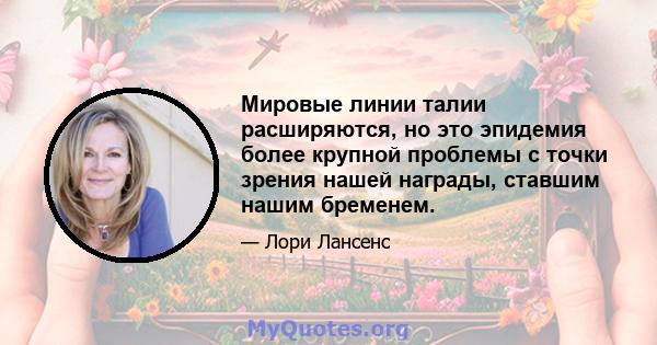 Мировые линии талии расширяются, но это эпидемия более крупной проблемы с точки зрения нашей награды, ставшим нашим бременем.