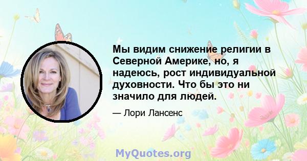 Мы видим снижение религии в Северной Америке, но, я надеюсь, рост индивидуальной духовности. Что бы это ни значило для людей.