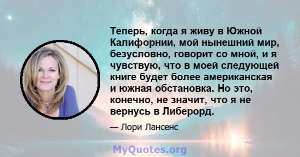 Теперь, когда я живу в Южной Калифорнии, мой нынешний мир, безусловно, говорит со мной, и я чувствую, что в моей следующей книге будет более американская и южная обстановка. Но это, конечно, не значит, что я не вернусь