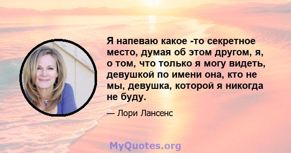 Я напеваю какое -то секретное место, думая об этом другом, я, о том, что только я могу видеть, девушкой по имени она, кто не мы, девушка, которой я никогда не буду.