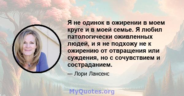 Я не одинок в ожирении в моем круге и в моей семье. Я любил патологически оживленных людей, и я не подхожу не к ожирению от отвращения или суждения, но с сочувствием и состраданием.