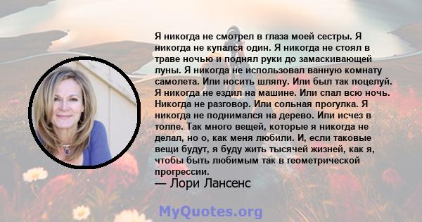 Я никогда не смотрел в глаза моей сестры. Я никогда не купался один. Я никогда не стоял в траве ночью и поднял руки до замаскивающей луны. Я никогда не использовал ванную комнату самолета. Или носить шляпу. Или был так