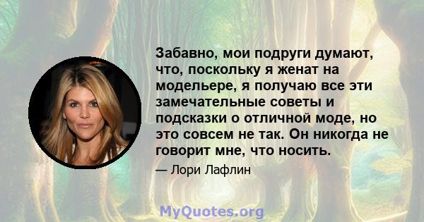 Забавно, мои подруги думают, что, поскольку я женат на модельере, я получаю все эти замечательные советы и подсказки о отличной моде, но это совсем не так. Он никогда не говорит мне, что носить.