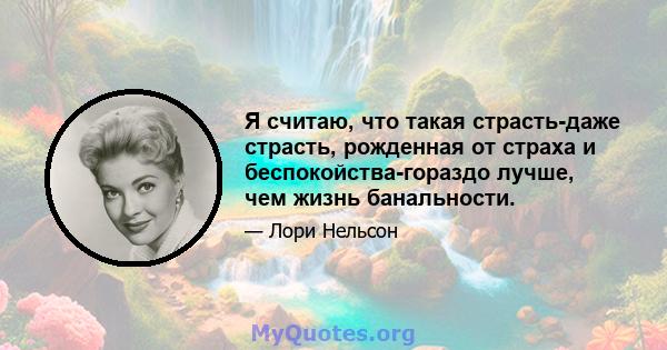 Я считаю, что такая страсть-даже страсть, рожденная от страха и беспокойства-гораздо лучше, чем жизнь банальности.