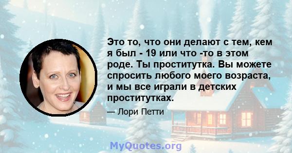 Это то, что они делают с тем, кем я был - 19 или что -то в этом роде. Ты проститутка. Вы можете спросить любого моего возраста, и мы все играли в детских проститутках.