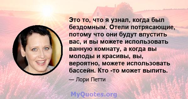 Это то, что я узнал, когда был бездомным. Отели потрясающие, потому что они будут впустить вас, и вы можете использовать ванную комнату, а когда вы молоды и красивы, вы, вероятно, можете использовать бассейн. Кто -то