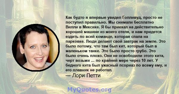 Как будто я впервые увидел Голливуд, просто не поступил правильно. Мы снимали бесплатно Вилли в Мексике. Я бы приехал на действительно хорошей машине из моего отеля, и нам придется ездить по всей команде, которая спала