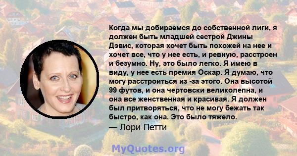 Когда мы добираемся до собственной лиги, я должен быть младшей сестрой Джины Дэвис, которая хочет быть похожей на нее и хочет все, что у нее есть, и ревную, расстроен и безумно. Ну, это было легко. Я имею в виду, у нее