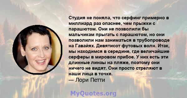 Студия не поняла, что серфинг примерно в миллиард раз опаснее, чем прыжки с парашютом. Они не позволили бы мальчикам прыгать с парашютом, но они позволили нам заниматься в трубопроводе на Гавайях. Девятисот футовых