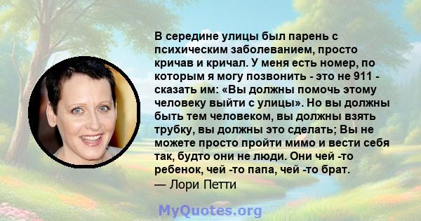 В середине улицы был парень с психическим заболеванием, просто кричав и кричал. У меня есть номер, по которым я могу позвонить - это не 911 - сказать им: «Вы должны помочь этому человеку выйти с улицы». Но вы должны