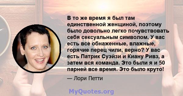 В то же время я был там единственной женщиной, поэтому было довольно легко почувствовать себя сексуальным символом. У вас есть все обнаженные, влажные, горячие перец чили, верно? У вас есть Патрик Суэйзи и Киану Ривз, а 