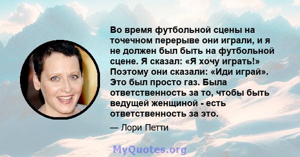 Во время футбольной сцены на точечном перерыве они играли, и я не должен был быть на футбольной сцене. Я сказал: «Я хочу играть!» Поэтому они сказали: «Иди играй». Это был просто газ. Была ответственность за то, чтобы