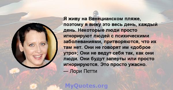 Я живу на Венецианском пляже, поэтому я вижу это весь день, каждый день. Некоторые люди просто игнорируют людей с психическими заболеваниями, притворяются, что их там нет. Они не говорят им «доброе утро»; Они не ведут