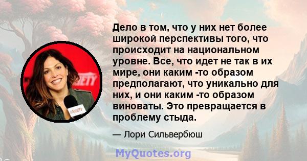 Дело в том, что у них нет более широкой перспективы того, что происходит на национальном уровне. Все, что идет не так в их мире, они каким -то образом предполагают, что уникально для них, и они каким -то образом