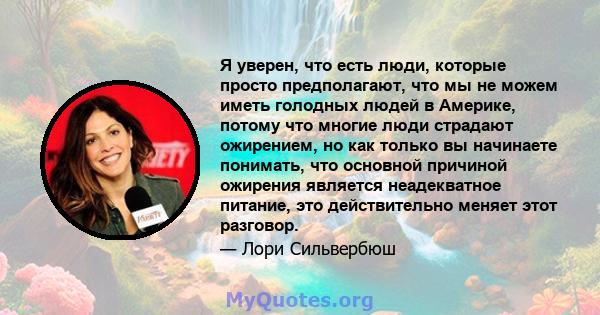 Я уверен, что есть люди, которые просто предполагают, что мы не можем иметь голодных людей в Америке, потому что многие люди страдают ожирением, но как только вы начинаете понимать, что основной причиной ожирения