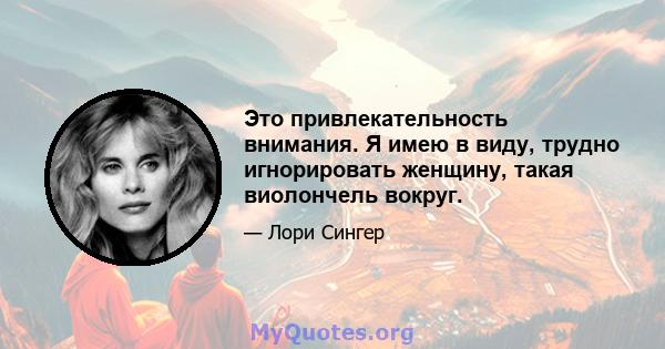 Это привлекательность внимания. Я имею в виду, трудно игнорировать женщину, такая виолончель вокруг.