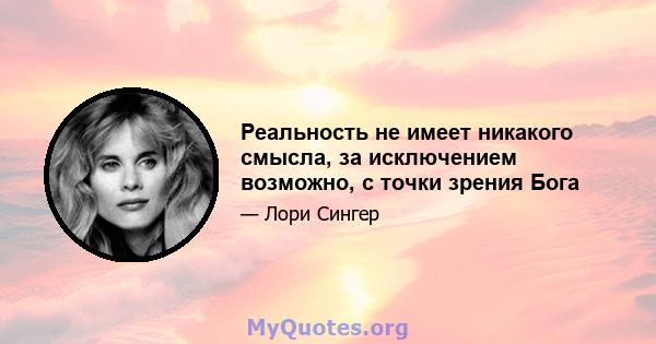 Реальность не имеет никакого смысла, за исключением возможно, с точки зрения Бога