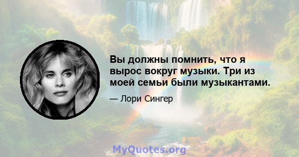 Вы должны помнить, что я вырос вокруг музыки. Три из моей семьи были музыкантами.