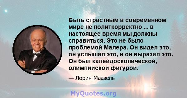 Быть страстным в современном мире не политкорректно ... в настоящее время мы должны справиться. Это не было проблемой Малера. Он видел это, он услышал это, и он выразил это. Он был калейдоскопической, олимпийской