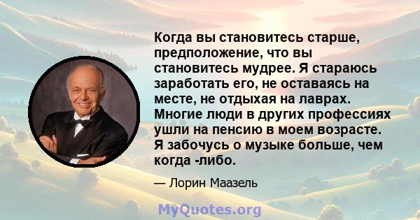 Когда вы становитесь старше, предположение, что вы становитесь мудрее. Я стараюсь заработать его, не оставаясь на месте, не отдыхая на лаврах. Многие люди в других профессиях ушли на пенсию в моем возрасте. Я забочусь о 