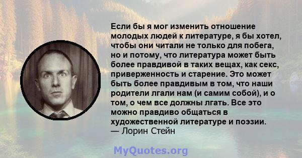 Если бы я мог изменить отношение молодых людей к литературе, я бы хотел, чтобы они читали не только для побега, но и потому, что литература может быть более правдивой в таких вещах, как секс, приверженность и старение.